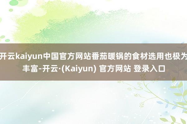 开云kaiyun中国官方网站番茄暖锅的食材选用也极为丰富-开云·(Kaiyun) 官方网站 登录入口