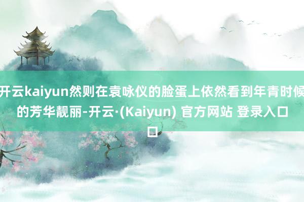 开云kaiyun然则在袁咏仪的脸蛋上依然看到年青时候的芳华靓丽-开云·(Kaiyun) 官方网站 登录入口