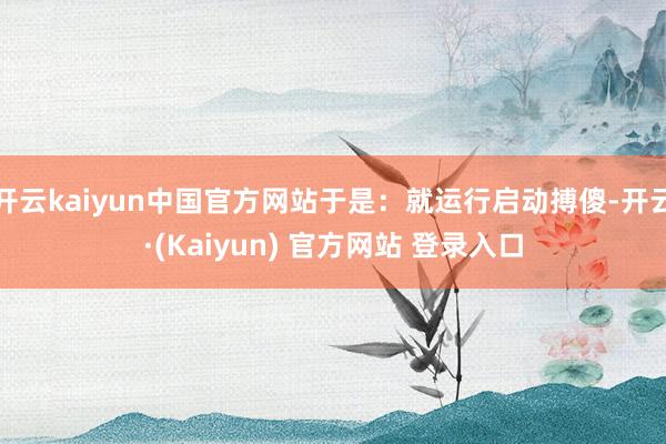 开云kaiyun中国官方网站于是：就运行启动搏傻-开云·(Kaiyun) 官方网站 登录入口