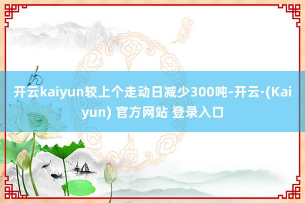 开云kaiyun较上个走动日减少300吨-开云·(Kaiyun) 官方网站 登录入口