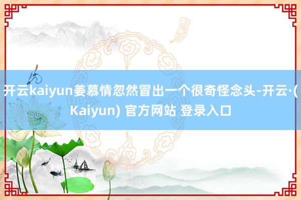 开云kaiyun姜慕情忽然冒出一个很奇怪念头-开云·(Kaiyun) 官方网站 登录入口