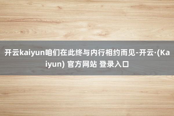 开云kaiyun咱们在此终与内行相约而见-开云·(Kaiyun) 官方网站 登录入口