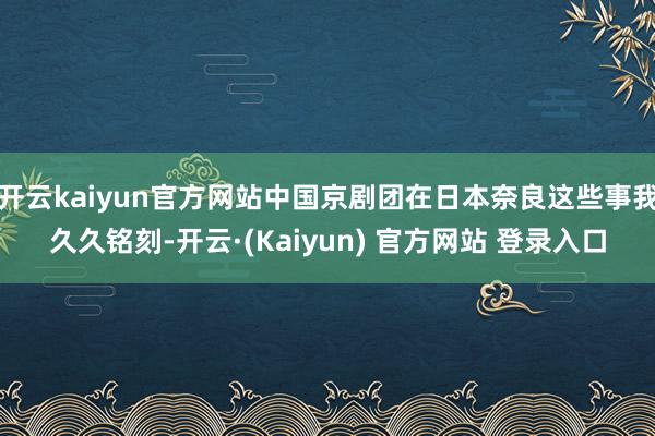 开云kaiyun官方网站中国京剧团在日本奈良这些事我久久铭刻-开云·(Kaiyun) 官方网站 登录入口