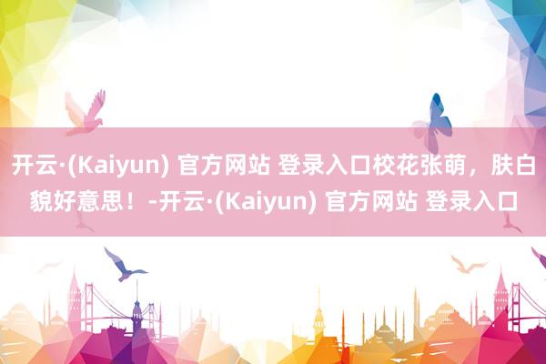 开云·(Kaiyun) 官方网站 登录入口校花张萌，肤白貌好意思！-开云·(Kaiyun) 官方网站 登录入口