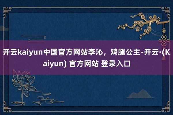 开云kaiyun中国官方网站李沁，鸡腿公主-开云·(Kaiyun) 官方网站 登录入口