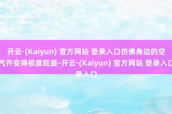 开云·(Kaiyun) 官方网站 登录入口仿佛身边的空气齐变得极度旺盛-开云·(Kaiyun) 官方网站 登录入口