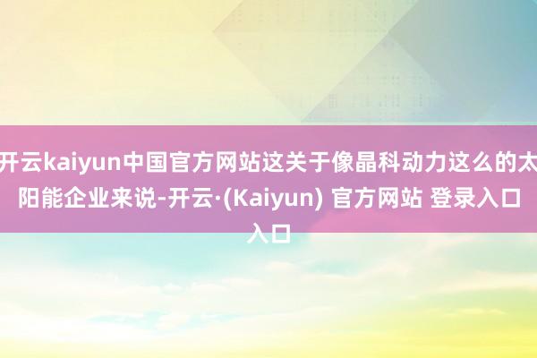 开云kaiyun中国官方网站这关于像晶科动力这么的太阳能企业来说-开云·(Kaiyun) 官方网站 登录入口