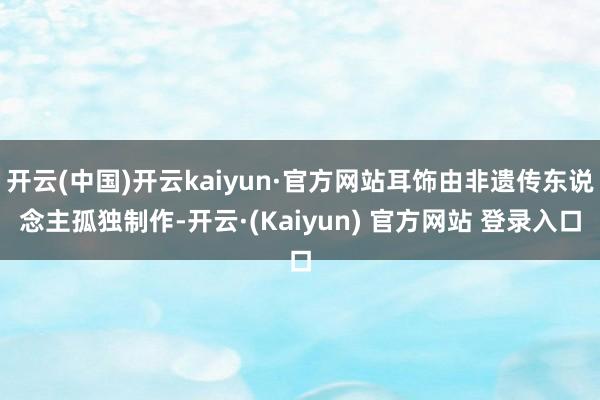 开云(中国)开云kaiyun·官方网站耳饰由非遗传东说念主孤独制作-开云·(Kaiyun) 官方网站 登录入口