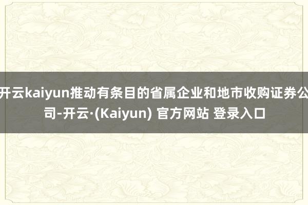 开云kaiyun推动有条目的省属企业和地市收购证券公司-开云·(Kaiyun) 官方网站 登录入口
