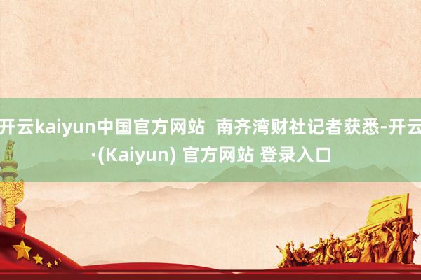 开云kaiyun中国官方网站  南齐湾财社记者获悉-开云·(Kaiyun) 官方网站 登录入口