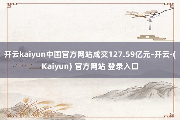 开云kaiyun中国官方网站成交127.59亿元-开云·(Kaiyun) 官方网站 登录入口