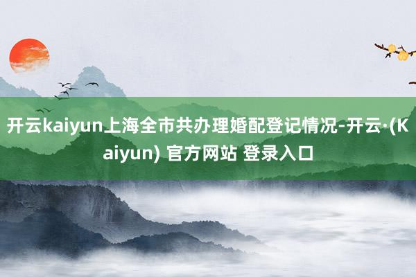 开云kaiyun上海全市共办理婚配登记情况-开云·(Kaiyun) 官方网站 登录入口