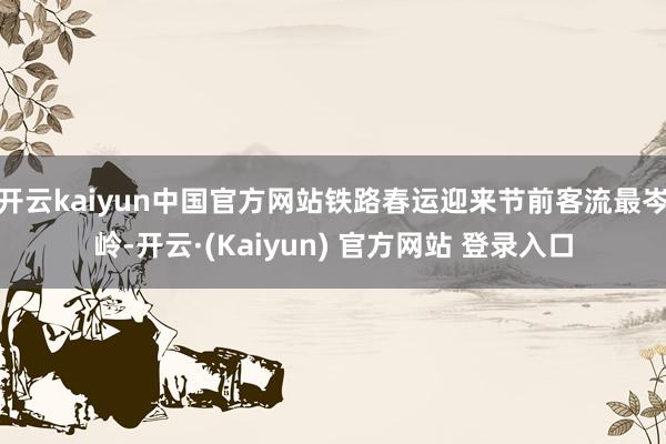 开云kaiyun中国官方网站铁路春运迎来节前客流最岑岭-开云·(Kaiyun) 官方网站 登录入口