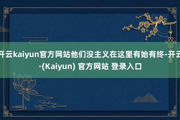 开云kaiyun官方网站他们没主义在这里有始有终-开云·(Kaiyun) 官方网站 登录入口