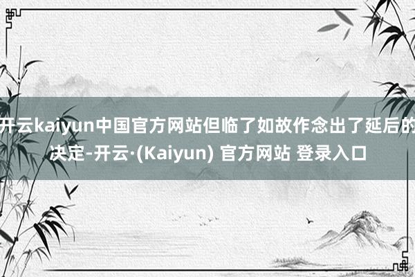 开云kaiyun中国官方网站但临了如故作念出了延后的决定-开云·(Kaiyun) 官方网站 登录入口