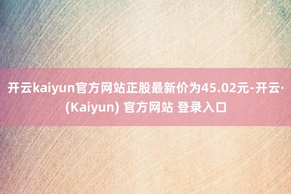 开云kaiyun官方网站正股最新价为45.02元-开云·(Kaiyun) 官方网站 登录入口