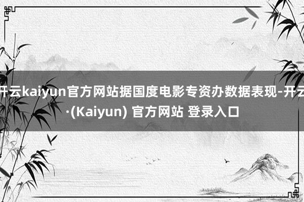 开云kaiyun官方网站据国度电影专资办数据表现-开云·(Kaiyun) 官方网站 登录入口