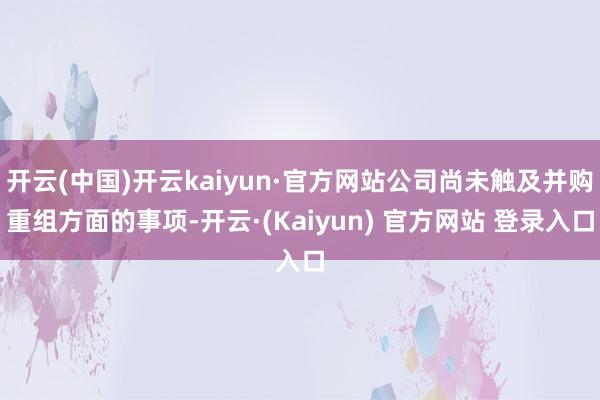 开云(中国)开云kaiyun·官方网站公司尚未触及并购重组方面的事项-开云·(Kaiyun) 官方网站 登录入口