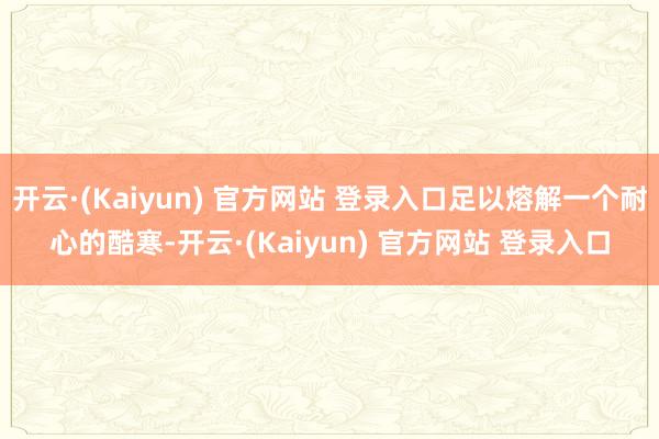 开云·(Kaiyun) 官方网站 登录入口足以熔解一个耐心的酷寒-开云·(Kaiyun) 官方网站 登录入口