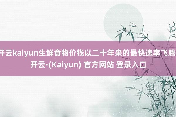开云kaiyun生鲜食物价钱以二十年来的最快速率飞腾-开云·(Kaiyun) 官方网站 登录入口