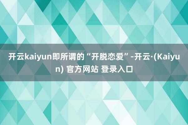 开云kaiyun即所谓的“开脱恋爱”-开云·(Kaiyun) 官方网站 登录入口