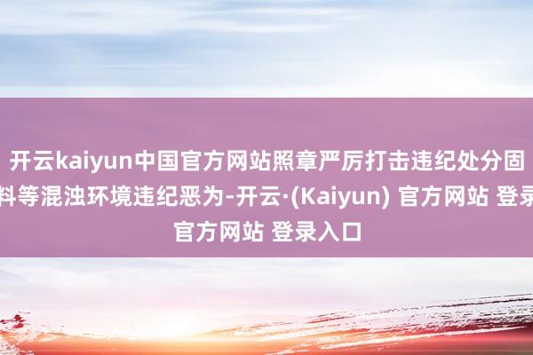 开云kaiyun中国官方网站照章严厉打击违纪处分固体废料等混浊环境违纪恶为-开云·(Kaiyun) 官方网站 登录入口