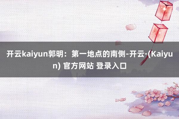 开云kaiyun郭明：第一地点的南侧-开云·(Kaiyun) 官方网站 登录入口