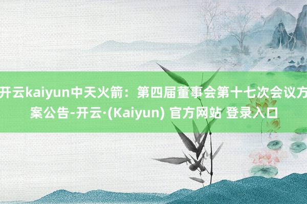 开云kaiyun中天火箭：第四届董事会第十七次会议方案公告-开云·(Kaiyun) 官方网站 登录入口