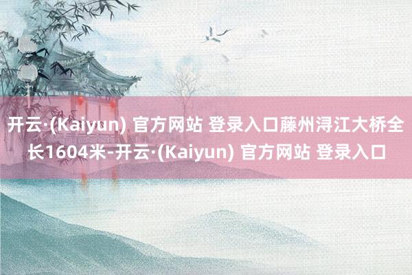开云·(Kaiyun) 官方网站 登录入口藤州浔江大桥全长1604米-开云·(Kaiyun) 官方网站 登录入口