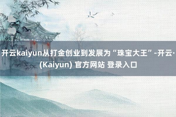 开云kaiyun从打金创业到发展为“珠宝大王”-开云·(Kaiyun) 官方网站 登录入口