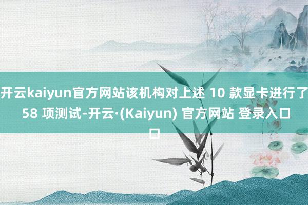 开云kaiyun官方网站该机构对上述 10 款显卡进行了 58 项测试-开云·(Kaiyun) 官方网站 登录入口