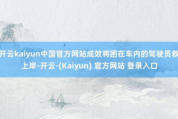 开云kaiyun中国官方网站成效将困在车内的驾驶员救上岸-开云·(Kaiyun) 官方网站 登录入口