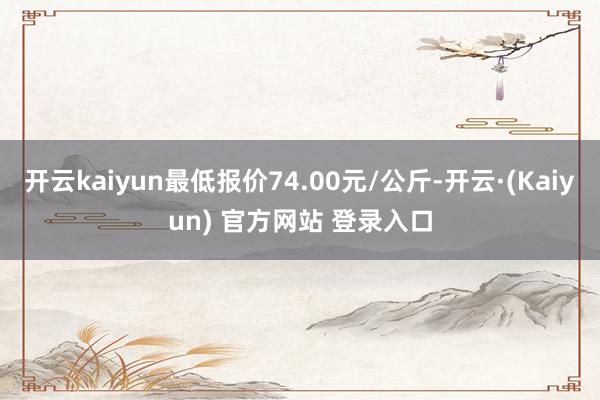 开云kaiyun最低报价74.00元/公斤-开云·(Kaiyun) 官方网站 登录入口