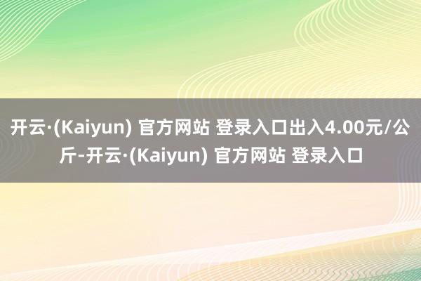 开云·(Kaiyun) 官方网站 登录入口出入4.00元/公斤-开云·(Kaiyun) 官方网站 登录入口