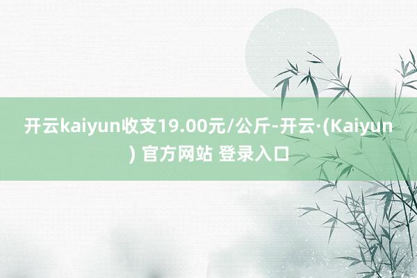 开云kaiyun收支19.00元/公斤-开云·(Kaiyun) 官方网站 登录入口