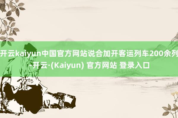 开云kaiyun中国官方网站说合加开客运列车200余列-开云·(Kaiyun) 官方网站 登录入口