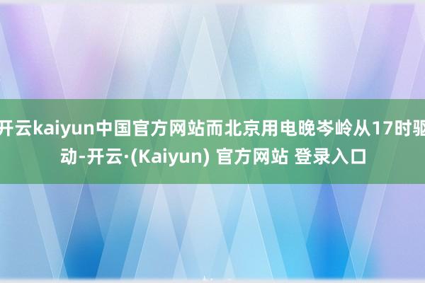 开云kaiyun中国官方网站而北京用电晚岑岭从17时驱动-开云·(Kaiyun) 官方网站 登录入口