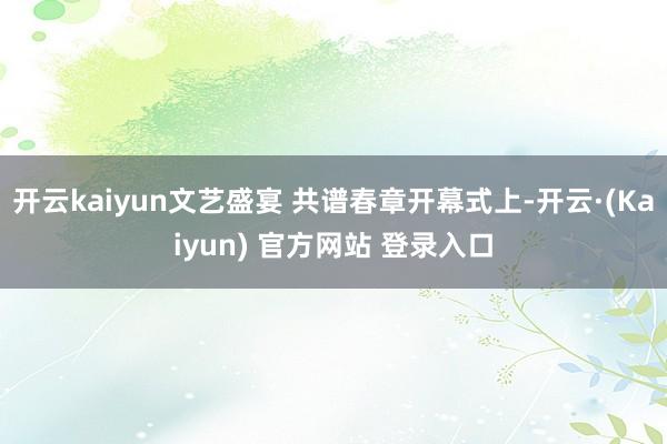 开云kaiyun文艺盛宴 共谱春章开幕式上-开云·(Kaiyun) 官方网站 登录入口