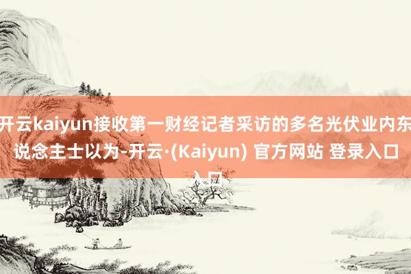 开云kaiyun接收第一财经记者采访的多名光伏业内东说念主士以为-开云·(Kaiyun) 官方网站 登录入口