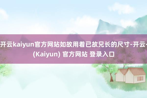 开云kaiyun官方网站如故用着已故兄长的尺寸-开云·(Kaiyun) 官方网站 登录入口