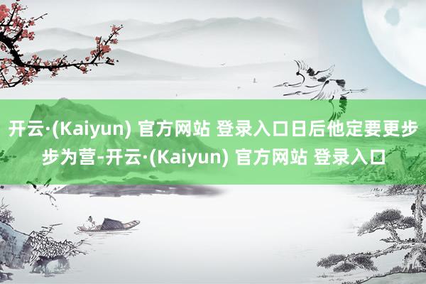 开云·(Kaiyun) 官方网站 登录入口日后他定要更步步为营-开云·(Kaiyun) 官方网站 登录入口
