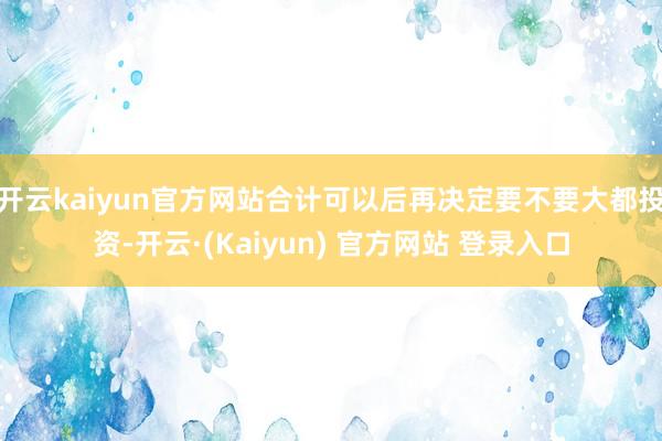 开云kaiyun官方网站合计可以后再决定要不要大都投资-开云·(Kaiyun) 官方网站 登录入口