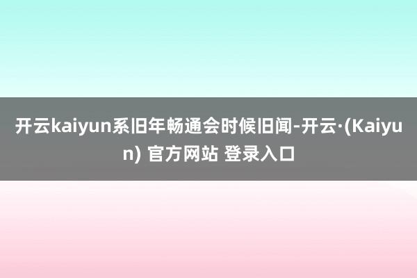 开云kaiyun系旧年畅通会时候旧闻-开云·(Kaiyun) 官方网站 登录入口