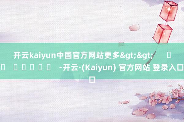 开云kaiyun中国官方网站更多>>      		  					  -开云·(Kaiyun) 官方网站 登录入口