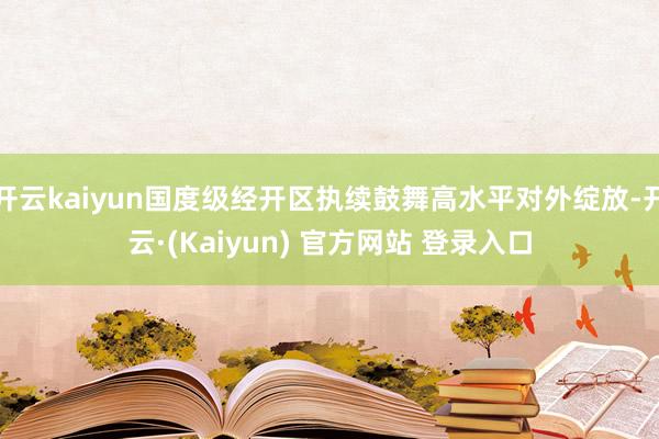 开云kaiyun国度级经开区执续鼓舞高水平对外绽放-开云·(Kaiyun) 官方网站 登录入口
