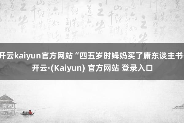 开云kaiyun官方网站“四五岁时姆妈买了庸东谈主书-开云·(Kaiyun) 官方网站 登录入口