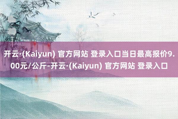 开云·(Kaiyun) 官方网站 登录入口当日最高报价9.00元/公斤-开云·(Kaiyun) 官方网站 登录入口
