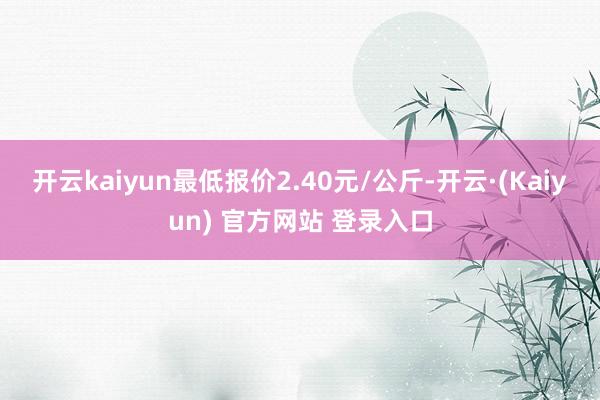开云kaiyun最低报价2.40元/公斤-开云·(Kaiyun) 官方网站 登录入口