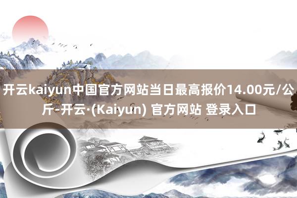 开云kaiyun中国官方网站当日最高报价14.00元/公斤-开云·(Kaiyun) 官方网站 登录入口