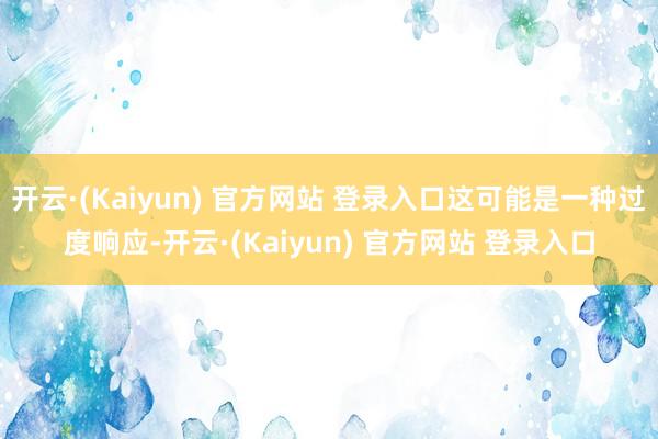 开云·(Kaiyun) 官方网站 登录入口这可能是一种过度响应-开云·(Kaiyun) 官方网站 登录入口